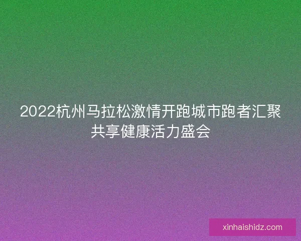 2022杭州马拉松激情开跑城市跑者汇聚共享健康活力盛会