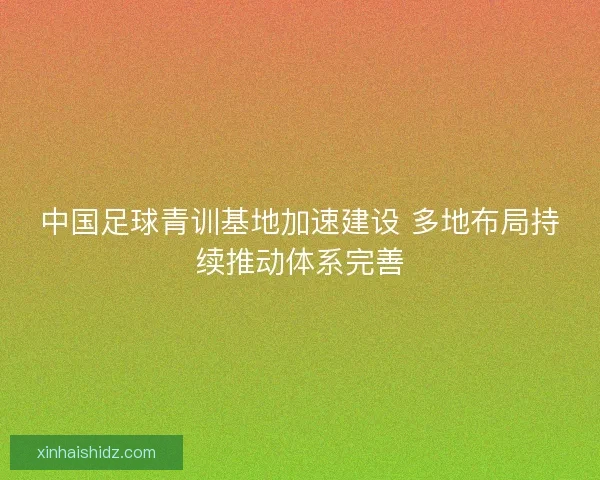 中国足球青训基地加速建设 多地布局持续推动体系完善