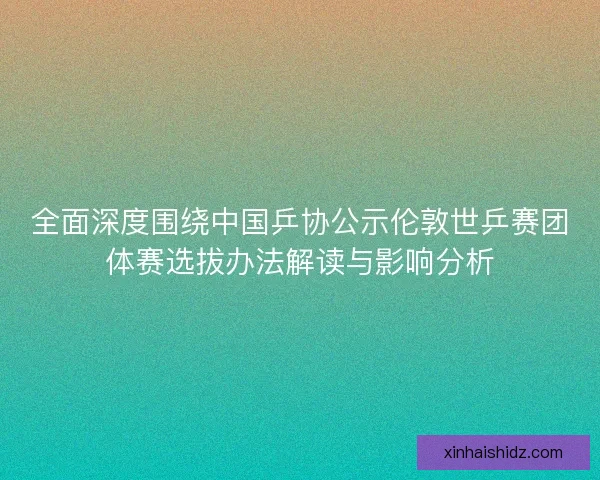 全面深度围绕中国乒协公示伦敦世乒赛团体赛选拔办法解读与影响分析