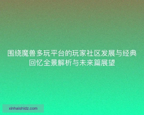 围绕魔兽多玩平台的玩家社区发展与经典回忆全景解析与未来篇展望