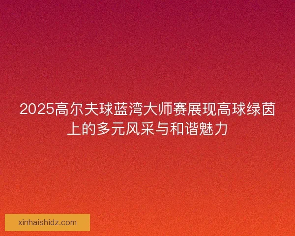 2025高尔夫球蓝湾大师赛展现高球绿茵上的多元风采与和谐魅力